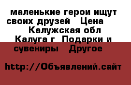 маленькие герои ищут своих друзей › Цена ­ 200 - Калужская обл., Калуга г. Подарки и сувениры » Другое   